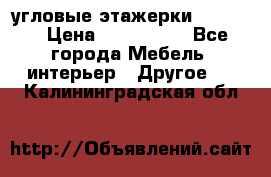 угловые этажерки700-1400 › Цена ­ 700-1400 - Все города Мебель, интерьер » Другое   . Калининградская обл.